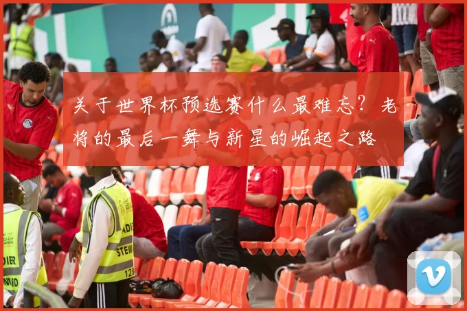 关于世界杯预选赛什么最难忘?老将的最后一舞与新星的崛起之路
