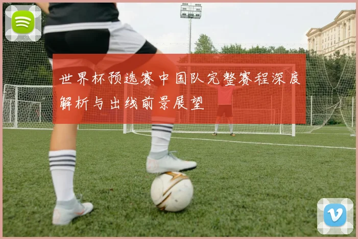 世界杯预选赛中国队完整赛程深度解析与出线前景展望