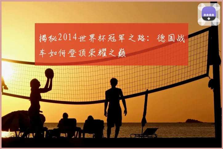 揭秘2014世界杯冠军之路：德国战车如何登顶荣耀之巅