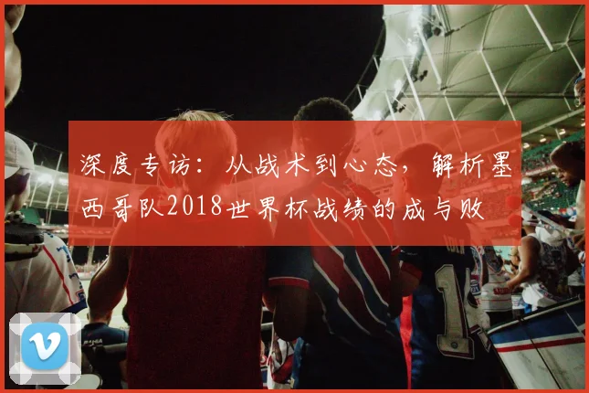 深度专访:从战术到心态,解析墨西哥队2018世界杯战绩的成与败