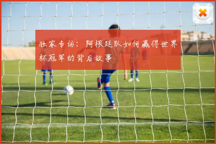 独家专访：阿根廷队如何赢得世界杯冠军的背后故事