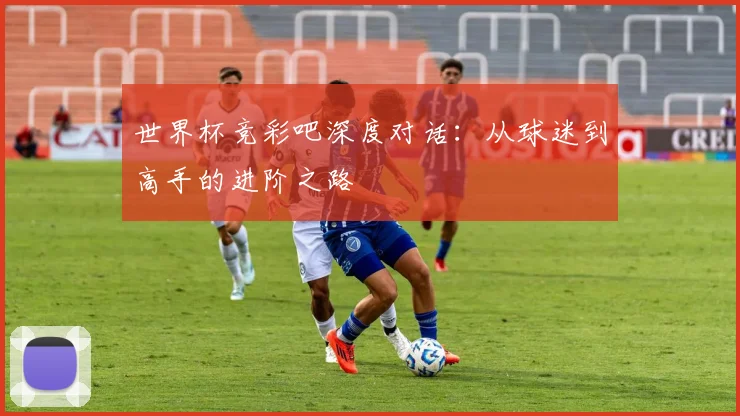 世界杯竞彩吧深度对话:从球迷到高手的进阶之路