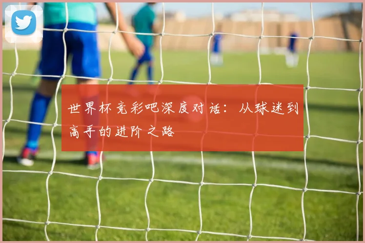 世界杯竞彩吧深度对话:从球迷到高手的进阶之路