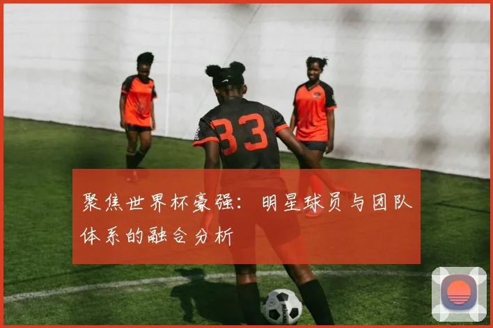 聚焦世界杯豪强:明星球员与团队体系的融合分析