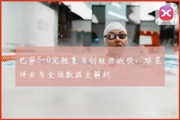 巴萨5-0完胜皇马创经典战役，球星评分与全场数据全解析