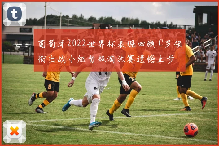 葡萄牙2022世界杯表现回顾 C罗领衔出战小组晋级淘汰赛遗憾止步