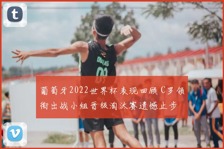 葡萄牙2022世界杯表现回顾 C罗领衔出战小组晋级淘汰赛遗憾止步