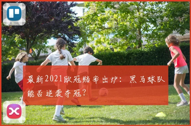 最新2021欧冠赔率出炉：黑马球队能否逆袭夺冠？